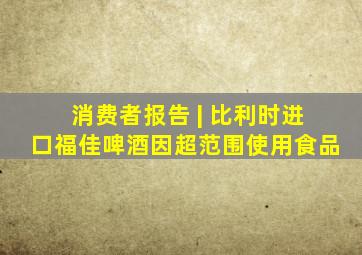 消费者报告 | 比利时进口福佳啤酒因超范围使用食品